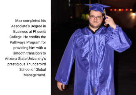 Max completed his Associate's Degree in Business at Phoenix College. He credits the Pathways Program for providing him with a smooth transition to Arizona State University’s prestigious Thunderbird School of Global Management.