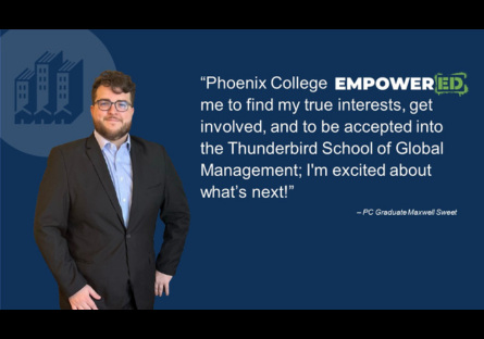 Quote from student - "Phoenix College EMPOWERED me to find my true interests, get involved, and to be accepted into the Thunderbird School of Global Management; I'm excited about what's next!" - Maxwell Sweet