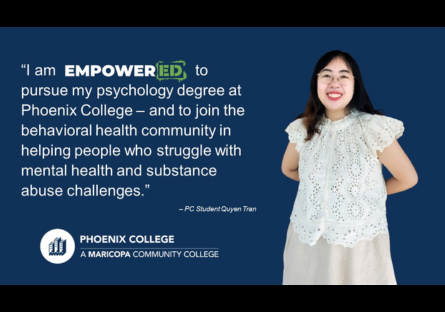 Student Quote - "I am EMPOWERED to pursue my psychology degree at Phoenix College - and to join the behavioral health community in helping people who struggle with mental health and substance abuse challenges." - Quyen Tran
