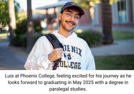Luis at Phoenix College, feeling excited for his journey as he looks forward to graduating in May 2025 with a degree in paralegal studies.